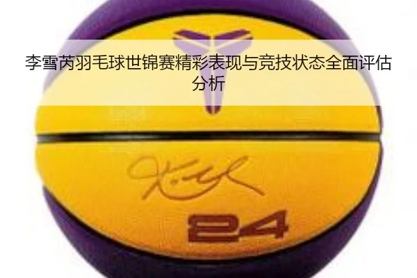 李雪芮羽毛球世锦赛精彩表现与竞技状态全面评估分析